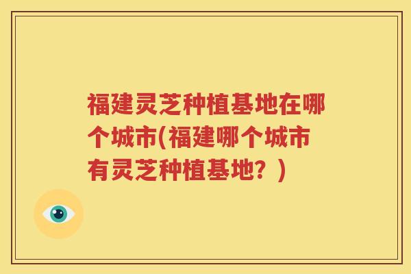 福建灵芝种植基地在哪个城市(福建哪个城市有灵芝种植基地？)