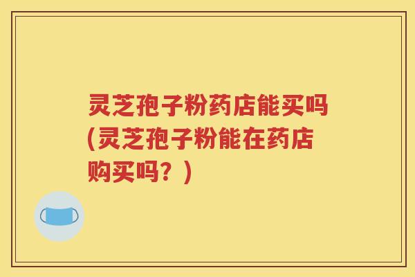 灵芝孢子粉药店能买吗(灵芝孢子粉能在药店购买吗？)