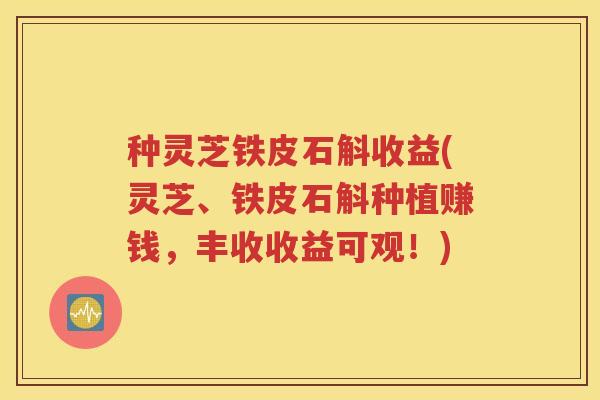 种灵芝铁皮石斛收益(灵芝、铁皮石斛种植赚钱，丰收收益可观！)