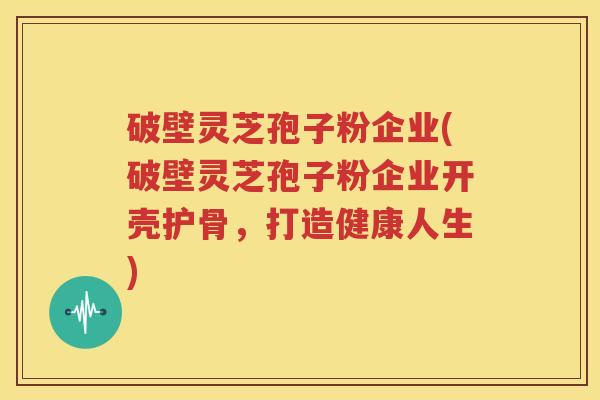 破壁灵芝孢子粉企业(破壁灵芝孢子粉企业开壳护骨，打造健康人生)