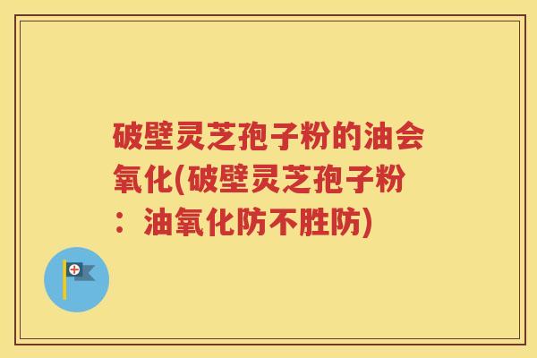 破壁灵芝孢子粉的油会氧化(破壁灵芝孢子粉：油氧化防不胜防)