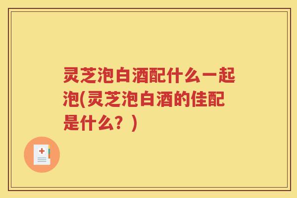 灵芝泡白酒配什么一起泡(灵芝泡白酒的佳配是什么？)