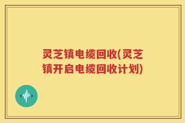 灵芝镇电缆回收(灵芝镇开启电缆回收计划)