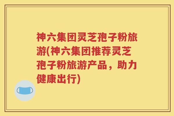神六集团灵芝孢子粉旅游(神六集团推荐灵芝孢子粉旅游产品，助力健康出行)