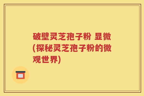 破壁灵芝孢子粉 显微(探秘灵芝孢子粉的微观世界)