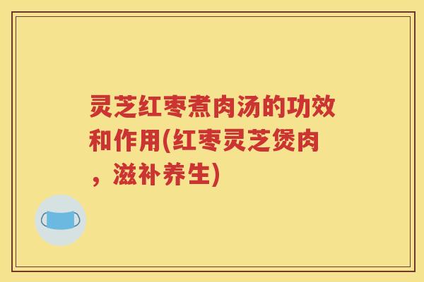 灵芝红枣煮肉汤的功效和作用(红枣灵芝煲肉，滋补养生)