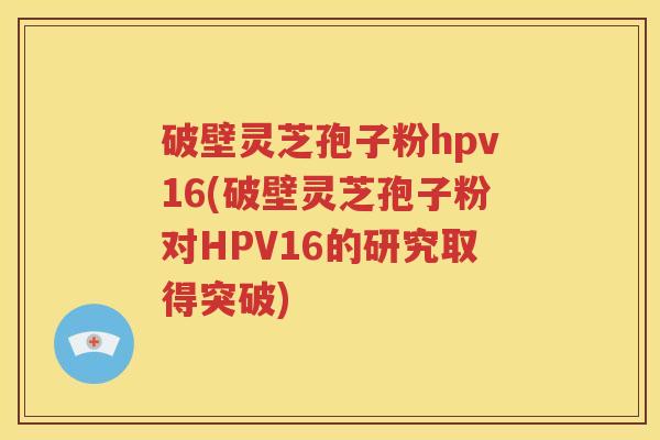 破壁灵芝孢子粉hpv16(破壁灵芝孢子粉对HPV16的研究取得突破)