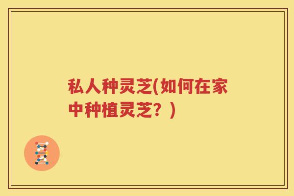私人种灵芝(如何在家中种植灵芝？)