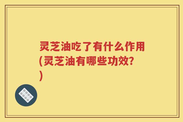 灵芝油吃了有什么作用(灵芝油有哪些功效？)