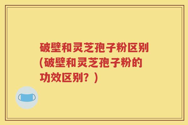 破壁和灵芝孢子粉区别(破壁和灵芝孢子粉的功效区别？)