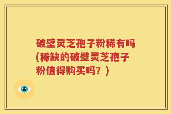 破壁灵芝孢子粉稀有吗(稀缺的破壁灵芝孢子粉值得购买吗？)