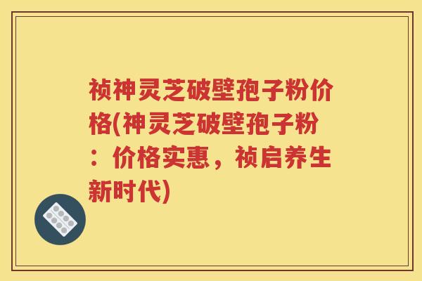 祯神灵芝破壁孢子粉价格(神灵芝破壁孢子粉：价格实惠，祯启养生新时代)