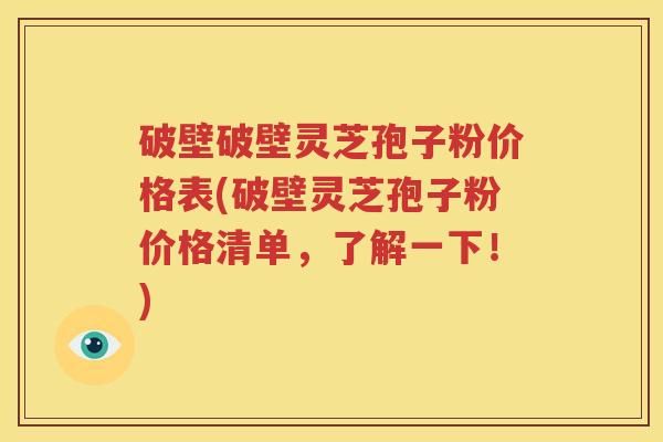 破壁破壁灵芝孢子粉价格表(破壁灵芝孢子粉价格清单，了解一下！)