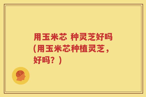 用玉米芯 种灵芝好吗(用玉米芯种植灵芝，好吗？)