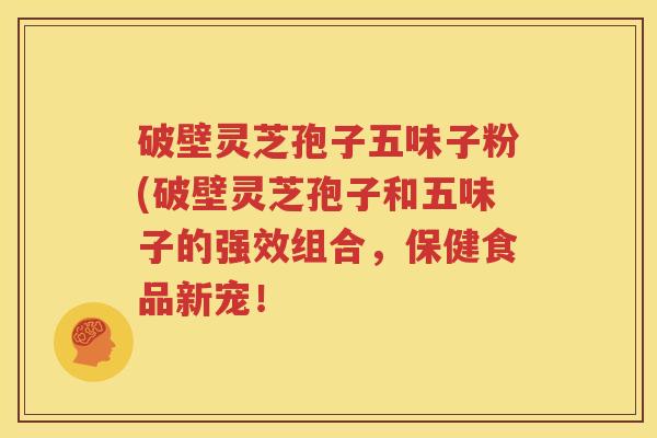 破壁灵芝孢子五味子粉(破壁灵芝孢子和五味子的强效组合，保健食品新宠！