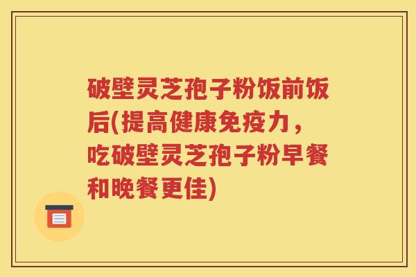 破壁灵芝孢子粉饭前饭后(提高健康免疫力，吃破壁灵芝孢子粉早餐和晚餐更佳)