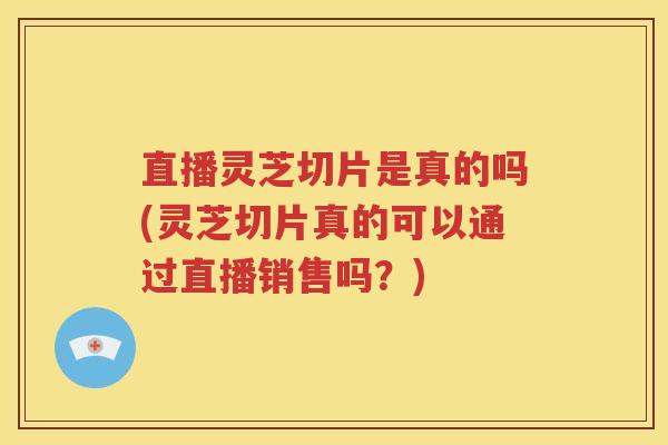 直播灵芝切片是真的吗(灵芝切片真的可以通过直播销售吗？)