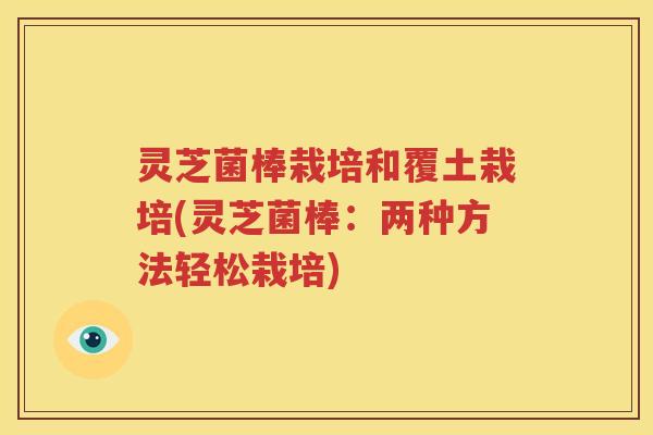 灵芝菌棒栽培和覆土栽培(灵芝菌棒：两种方法轻松栽培)