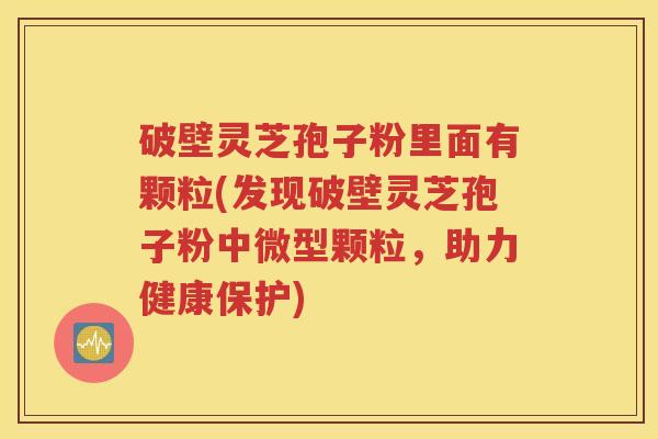 破壁灵芝孢子粉里面有颗粒(发现破壁灵芝孢子粉中微型颗粒，助力健康保护)