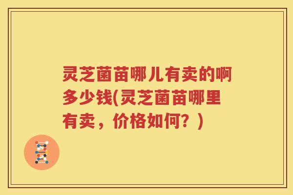 灵芝菌苗哪儿有卖的啊多少钱(灵芝菌苗哪里有卖，价格如何？)
