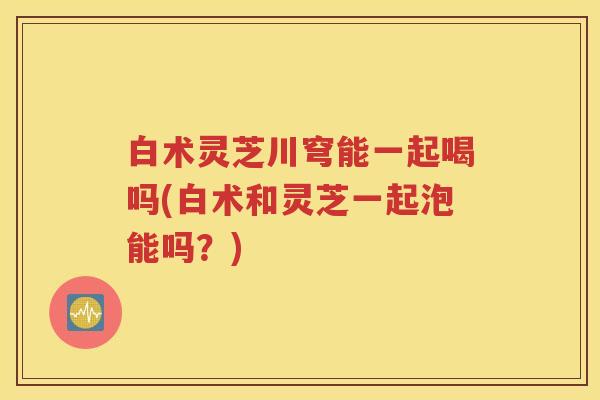 白术灵芝川穹能一起喝吗(白术和灵芝一起泡能吗？)