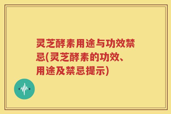 灵芝酵素用途与功效禁忌(灵芝酵素的功效、用途及禁忌提示)
