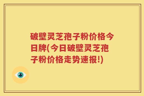 破壁灵芝孢子粉价格今日牌(今日破壁灵芝孢子粉价格走势速报!)