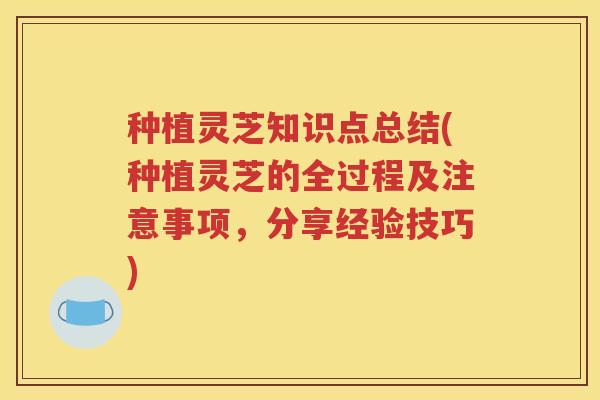 种植灵芝知识点总结(种植灵芝的全过程及注意事项，分享经验技巧)