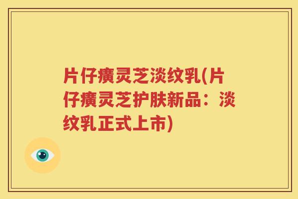 片仔癀灵芝淡纹乳(片仔癀灵芝护肤新品：淡纹乳正式上市)