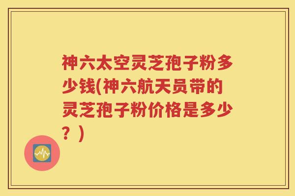 神六太空灵芝孢子粉多少钱(神六航天员带的灵芝孢子粉价格是多少？)