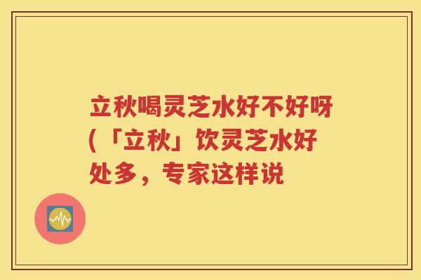 立秋喝灵芝水好不好呀(「立秋」饮灵芝水好处多，专家这样说
