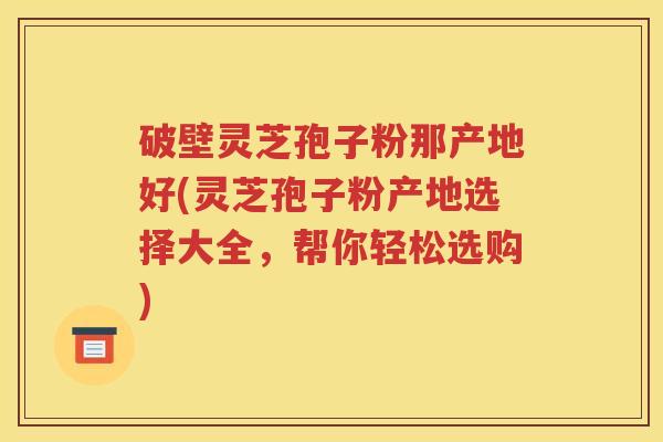 破壁灵芝孢子粉那产地好(灵芝孢子粉产地选择大全，帮你轻松选购)