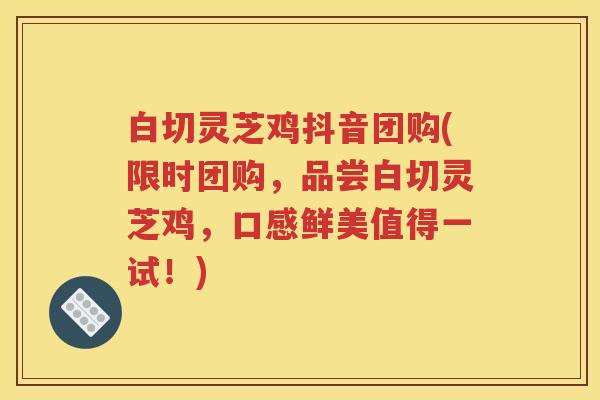 白切灵芝鸡抖音团购(限时团购，品尝白切灵芝鸡，口感鲜美值得一试！)