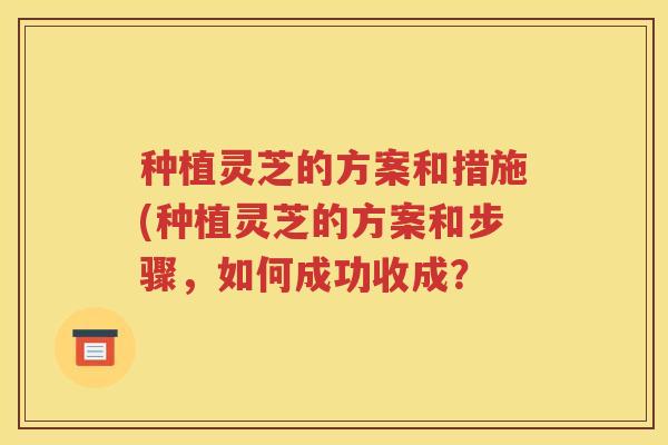 种植灵芝的方案和措施(种植灵芝的方案和步骤，如何成功收成？