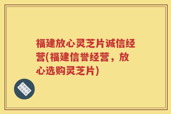 福建放心灵芝片诚信经营(福建信誉经营，放心选购灵芝片)