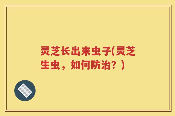 灵芝长出来虫子(灵芝生虫，如何防治？)