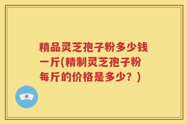 精品灵芝孢子粉多少钱一斤(精制灵芝孢子粉每斤的价格是多少？)