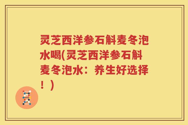 灵芝西洋参石斛麦冬泡水喝(灵芝西洋参石斛麦冬泡水：养生好选择！)