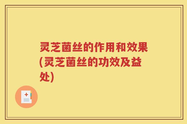 灵芝菌丝的作用和效果(灵芝菌丝的功效及益处)