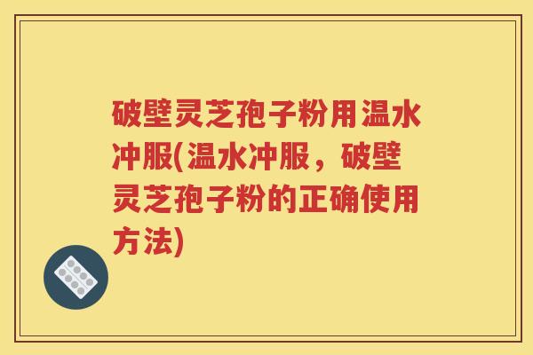 破壁灵芝孢子粉用温水冲服(温水冲服，破壁灵芝孢子粉的正确使用方法)