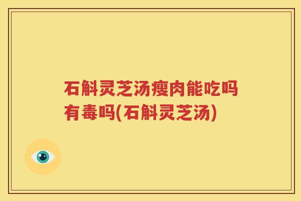 石斛灵芝汤瘦肉能吃吗有毒吗(石斛灵芝汤)