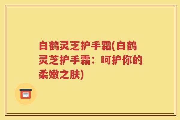白鹤灵芝护手霜(白鹤灵芝护手霜：呵护你的柔嫩之肤)