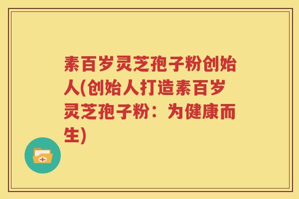 素百岁灵芝孢子粉创始人(创始人打造素百岁灵芝孢子粉：为健康而生)