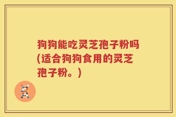 狗狗能吃灵芝孢子粉吗(适合狗狗食用的灵芝孢子粉。)