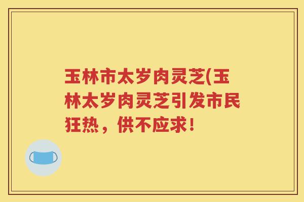 玉林市太岁肉灵芝(玉林太岁肉灵芝引发市民狂热，供不应求！