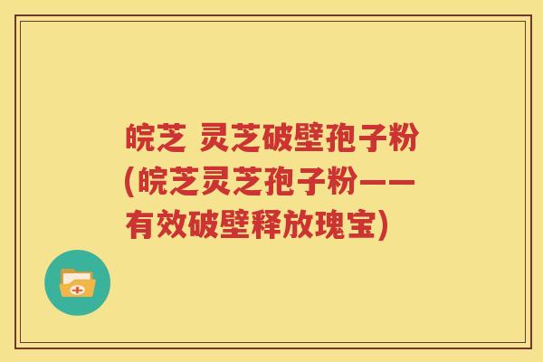 皖芝 灵芝破壁孢子粉(皖芝灵芝孢子粉——有效破壁释放瑰宝)