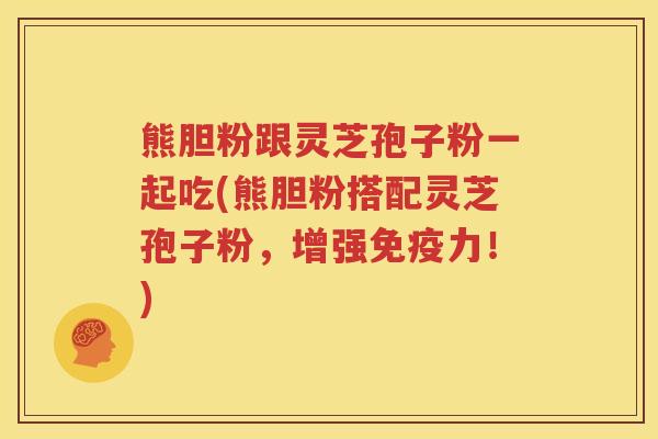 熊胆粉跟灵芝孢子粉一起吃(熊胆粉搭配灵芝孢子粉，增强免疫力！)