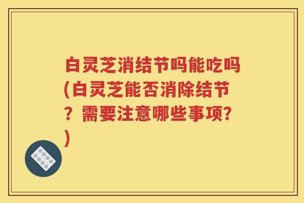 白灵芝消结节吗能吃吗(白灵芝能否消除结节？需要注意哪些事项？)