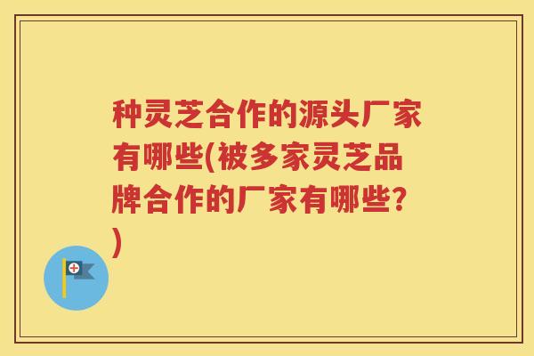 种灵芝合作的源头厂家有哪些(被多家灵芝品牌合作的厂家有哪些？)