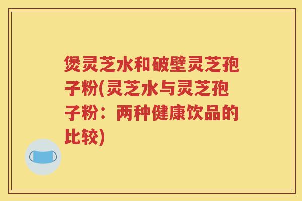 煲灵芝水和破壁灵芝孢子粉(灵芝水与灵芝孢子粉：两种健康饮品的比较)